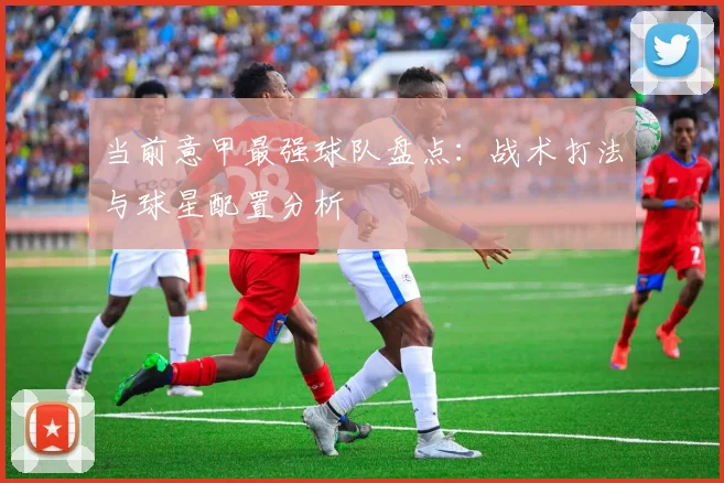 当前意甲最强球队盘点:战术打法与球星配置分析