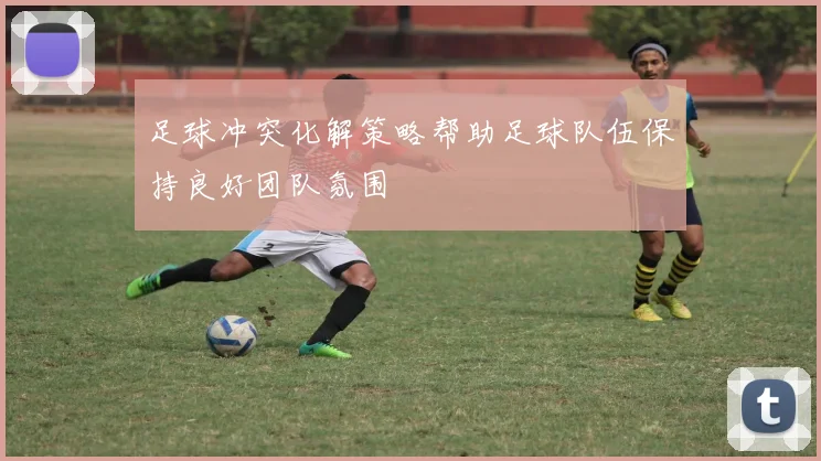 足球冲突化解策略帮助足球队伍保持良好团队氛围