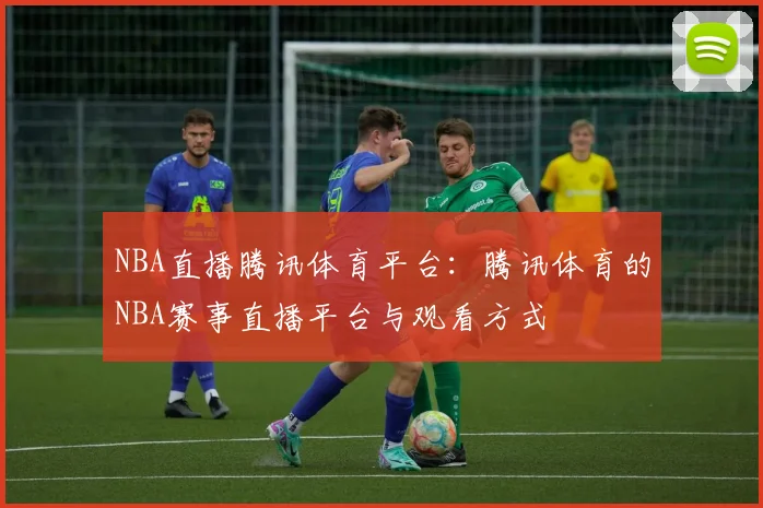 NBA直播腾讯体育平台:腾讯体育的NBA赛事直播平台与观看方式