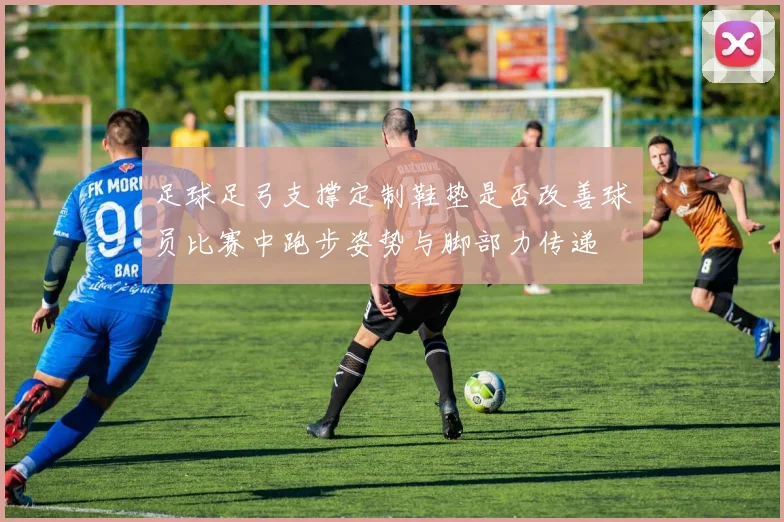 足球足弓支撑定制鞋垫是否改善球员比赛中跑步姿势与脚部力传递