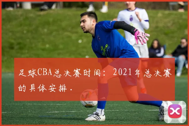 足球CBA总决赛时间:2021年总决赛的具体安排 .