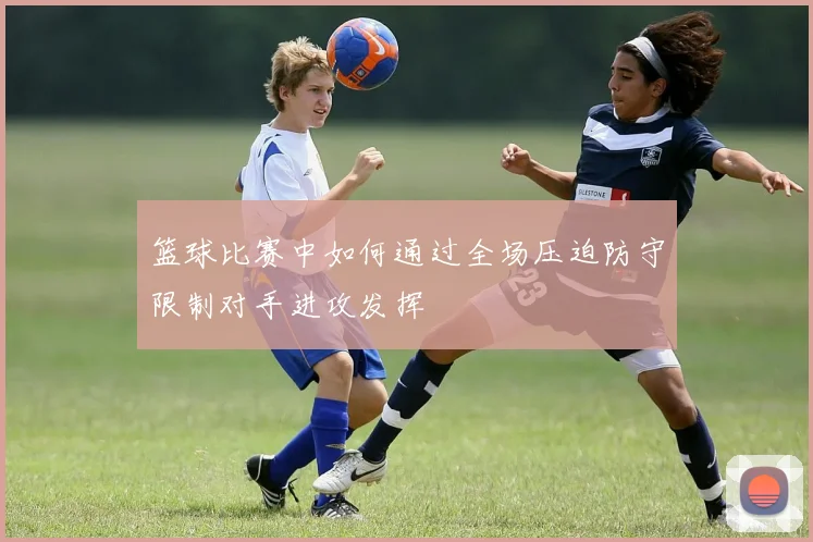 篮球比赛中如何通过全场压迫防守限制对手进攻发挥