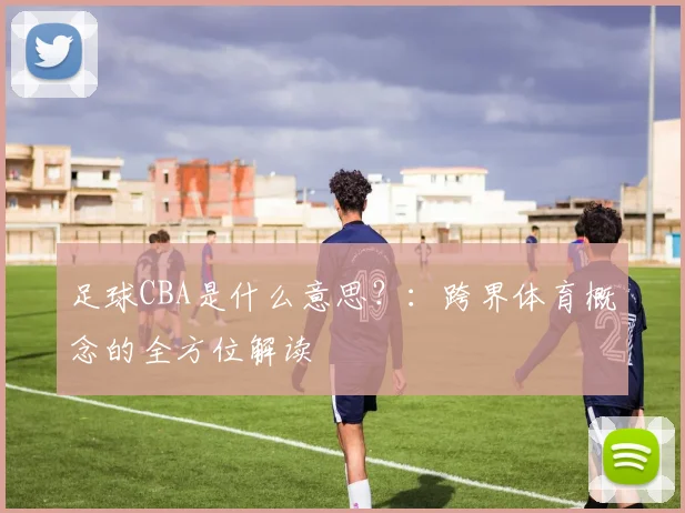 足球CBA是什么意思?:跨界体育概念的全方位解读