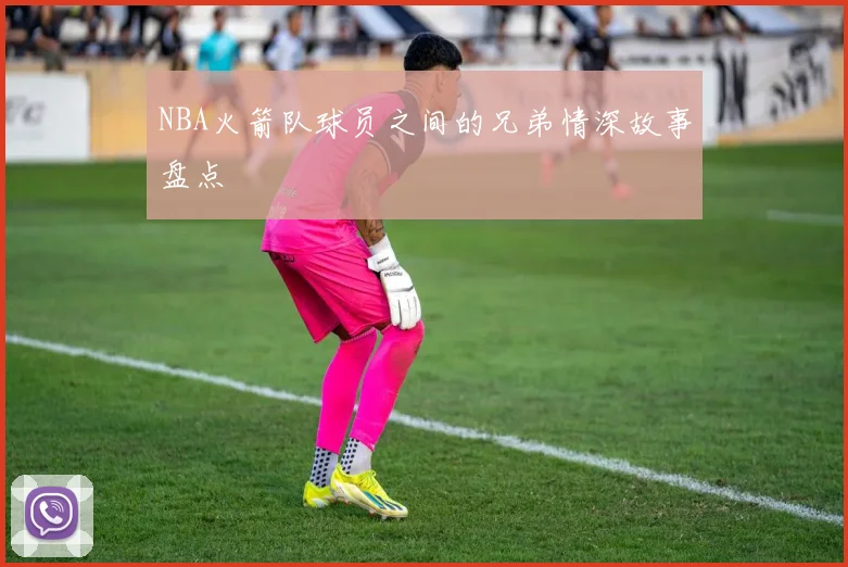 NBA火箭队球员之间的兄弟情深故事盘点