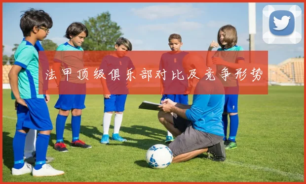 法甲顶级俱乐部对比及竞争形势