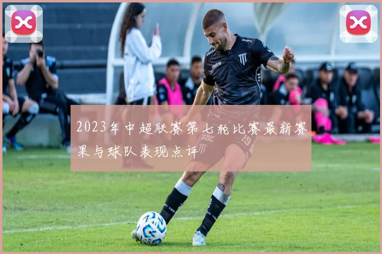 2023年中超联赛第七轮比赛最新赛果与球队表现点评