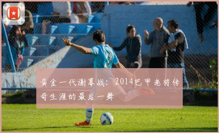 黄金一代谢幕战:2014巴甲老将传奇生涯的最后一舞